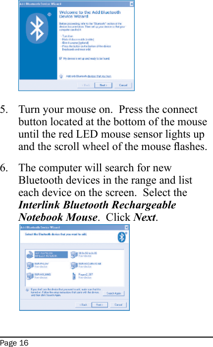 Page 16Turn your mouse on.  Press the connect button located at the bottom of the mouse until the red LED mouse sensor lights up and the scroll wheel of the mouse ashes.The computer will search for new Bluetooth devices in the range and list each device on the screen.  Select the Interlink Bluetooth Rechargeable Notebook Mouse.  Click Next. 5.6.