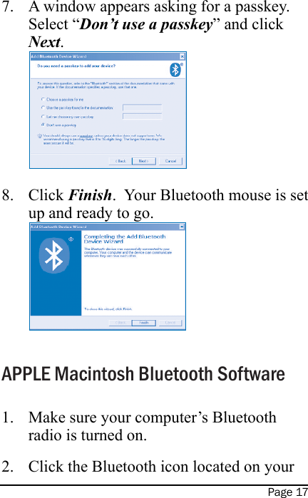 Page 17A window appears asking for a passkey.  Select “Don’t use a passkey” and click Next. Click Finish.  Your Bluetooth mouse is set up and ready to go. APPLE Macintosh Bluetooth SoftwareMake sure your computer’s Bluetooth radio is turned on.Click the Bluetooth icon located on your 7.8.1.2.