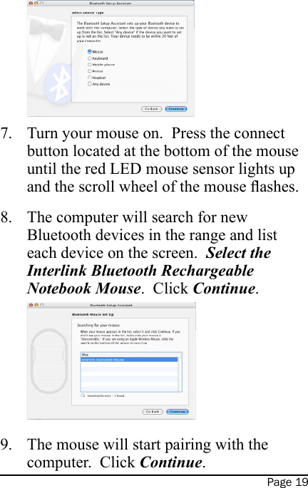 Page 19Turn your mouse on.  Press the connect button located at the bottom of the mouse until the red LED mouse sensor lights up and the scroll wheel of the mouse ashes.The computer will search for new Bluetooth devices in the range and list each device on the screen.  Select the  Interlink Bluetooth Rechargeable Notebook Mouse.  Click Continue. The mouse will start pairing with the computer.  Click Continue.7.8.9.