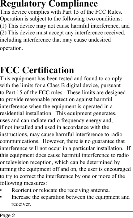 Page 2Regulatory ComplianceThis device complies with Part 15 of the FCC Rules.  Operation is subject to the following two conditions: (1) This device may not cause harmful interference, and (2) This device must accept any interference received, including interference that may cause undesired operation.FCC CerticationThis equipment has been tested and found to comply with the limits for a Class B digital device, pursuant to Part 15 of the FCC rules.  These limits are designed to provide reasonable protection against harmful interference when the equipment is operated in a residential installation.  This equipment generates, uses and can radiate radio frequency energy and, if not installed and used in accordance with the instructions, may cause harmful interference to radio communications.  However, there is no guarantee that interference will not occur in a particular installation.  If this equipment does cause harmful interference to radio or television reception, which can be determined by turning the equipment off and on, the user is encouraged to try to correct the interference by one or more of the following measures:Reorient or relocate the receiving antenna.Increase the separation between the equipment and receiver.••