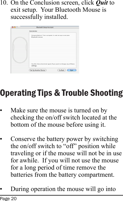 Page 20On the Conclusion screen, click Quit to exit setup.  Your Bluetooth Mouse is successfully installed. Operating Tips &amp; Trouble ShootingMake sure the mouse is turned on by checking the on/off switch located at the bottom of the mouse before using it. Conserve the battery power by switching the on/off switch to “off” position while traveling or if the mouse will not be in use for awhile.  If you will not use the mouse for a long period of time remove the batteries from the battery compartment. During operation the mouse will go into 10.•••