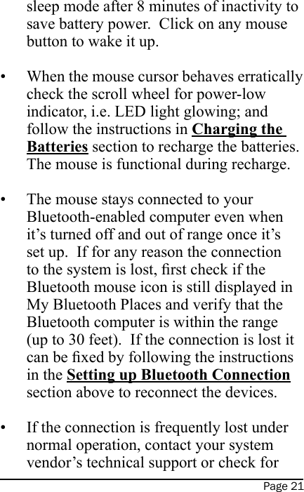 Page 21sleep mode after 8 minutes of inactivity to save battery power.  Click on any mouse button to wake it up. When the mouse cursor behaves erratically check the scroll wheel for power-low indicator, i.e. LED light glowing; and follow the instructions in Charging the Batteries section to recharge the batteries.  The mouse is functional during recharge. The mouse stays connected to your Bluetooth-enabled computer even when it’s turned off and out of range once it’s set up.  If for any reason the connection to the system is lost, rst check if the Bluetooth mouse icon is still displayed in My Bluetooth Places and verify that the Bluetooth computer is within the range (up to 30 feet).  If the connection is lost it can be xed by following the instructions in the Setting up Bluetooth Connection section above to reconnect the devices. If the connection is frequently lost under normal operation, contact your system vendor’s technical support or check for •••