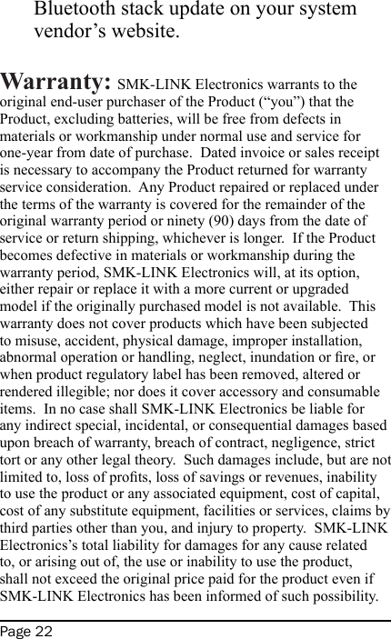 Page 22Bluetooth stack update on your system vendor’s website.Warranty: SMK-LINK Electronics warrants to the original end-user purchaser of the Product (“you”) that the Product, excluding batteries, will be free from defects in materials or workmanship under normal use and service for one-year from date of purchase.  Dated invoice or sales receipt is necessary to accompany the Product returned for warranty service consideration.  Any Product repaired or replaced under the terms of the warranty is covered for the remainder of the original warranty period or ninety (90) days from the date of service or return shipping, whichever is longer.  If the Product becomes defective in materials or workmanship during the warranty period, SMK-LINK Electronics will, at its option, either repair or replace it with a more current or upgraded model if the originally purchased model is not available.  This warranty does not cover products which have been subjected to misuse, accident, physical damage, improper installation, abnormal operation or handling, neglect, inundation or re, or when product regulatory label has been removed, altered or rendered illegible; nor does it cover accessory and consumable items.  In no case shall SMK-LINK Electronics be liable for any indirect special, incidental, or consequential damages based upon breach of warranty, breach of contract, negligence, strict tort or any other legal theory.  Such damages include, but are not limited to, loss of prots, loss of savings or revenues, inability to use the product or any associated equipment, cost of capital, cost of any substitute equipment, facilities or services, claims by third parties other than you, and injury to property.  SMK-LINK Electronics’s total liability for damages for any cause related to, or arising out of, the use or inability to use the product, shall not exceed the original price paid for the product even if SMK-LINK Electronics has been informed of such possibility.  