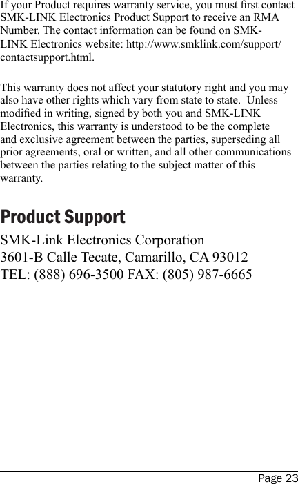 Page 23If your Product requires warranty service, you must rst contact SMK-LINK Electronics Product Support to receive an RMA Number. The contact information can be found on SMK-LINK Electronics website: http://www.smklink.com/support/contactsupport.html. This warranty does not affect your statutory right and you may also have other rights which vary from state to state.  Unless modied in writing, signed by both you and SMK-LINK Electronics, this warranty is understood to be the complete and exclusive agreement between the parties, superseding all prior agreements, oral or written, and all other communications between the parties relating to the subject matter of this warranty.Product SupportSMK-Link Electronics Corporation3601-B Calle Tecate, Camarillo, CA 93012TEL: (888) 696-3500 FAX: (805) 987-6665   