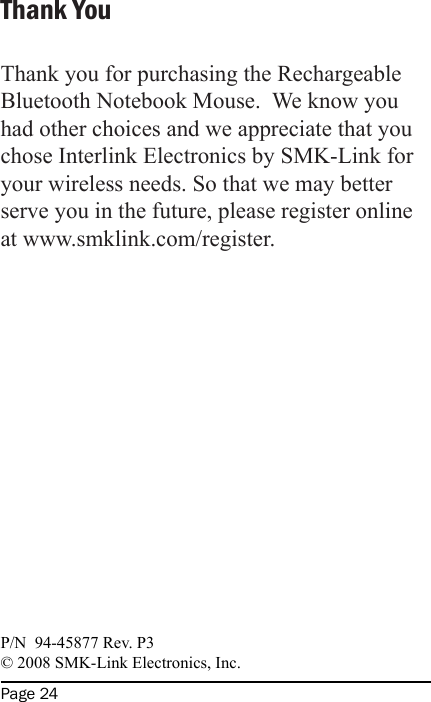 Page 24Thank YouThank you for purchasing the Rechargeable Bluetooth Notebook Mouse.  We know you had other choices and we appreciate that you chose Interlink Electronics by SMK-Link for your wireless needs. So that we may better serve you in the future, please register online at www.smklink.com/register. P/N  94-45877 Rev. P3© 2008 SMK-Link Electronics, Inc. 