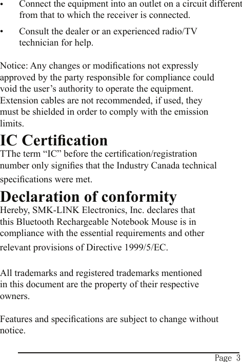 Page 3Connect the equipment into an outlet on a circuit different  from that to which the receiver is connected.Consult the dealer or an experienced radio/TV technician for help.Notice: Any changes or modiﬁcations not expressly approved by the party responsible for compliance could void the user’s authority to operate the equipment.  Extension cables are not recommended, if used, they must be shielded in order to comply with the emission limits.IC CertiﬁcationTThe term “IC” before the certiﬁcation/registration number only signiﬁes that the Industry Canada technical speciﬁcations were met.Declaration of conformityHereby, SMK-LINK Electronics, Inc. declares that this Bluetooth Rechargeable Notebook Mouse is in compliance with the essential requirements and other relevant provisions of Directive 1999/5/EC.All trademarks and registered trademarks mentioned in this document are the property of their respective owners.Features and speciﬁcations are subject to change without notice.••