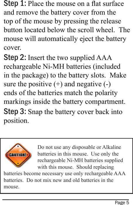 Page 5Step 1: Place the mouse on a at surface and remove the battery cover from the top of the mouse by pressing the release button located below the scroll wheel.  The mouse will automatically eject the battery cover. Step 2: Insert the two supplied AAA rechargeable Ni-MH batteries (included in the package) to the battery slots.  Make sure the positive (+) and negative (-) ends of the batteries match the polarity markings inside the battery compartment. Step 3: Snap the battery cover back into position. Do not use any disposable or Alkaline batteries in this mouse.  Use only the rechargeable Ni-MH batteries supplied with this mouse.  Should replacing batteries become necessary use only rechargeable AAA batteries.  Do not mix new and old batteries in the mouse.