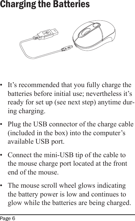 Page 6Charging the Batteries•  It’s recommended that you fully charge the batteries before initial use; nevertheless it’s ready for set up (see next step) anytime dur-ing charging.•  Plug the USB connector of the charge cable (included in the box) into the computer’s available USB port.•  Connect the mini-USB tip of the cable to the mouse charge port located at the front end of the mouse.•  The mouse scroll wheel glows indicating the battery power is low and continues to glow while the batteries are being charged.  MV2 Line Drawings for User&apos;s Manual