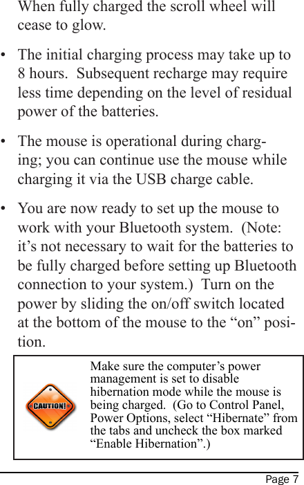 Page 7When fully charged the scroll wheel will cease to glow.•  The initial charging process may take up to 8 hours.  Subsequent recharge may require less time depending on the level of residual power of the batteries.•  The mouse is operational during charg-ing; you can continue use the mouse while charging it via the USB charge cable.•  You are now ready to set up the mouse to work with your Bluetooth system.  (Note: it’s not necessary to wait for the batteries to be fully charged before setting up Bluetooth connection to your system.)  Turn on the power by sliding the on/off switch located at the bottom of the mouse to the “on” posi-tion.Make sure the computer’s power management is set to disable hibernation mode while the mouse is being charged.  (Go to Control Panel, Power Options, select “Hibernate” from the tabs and uncheck the box marked “Enable Hibernation”.)