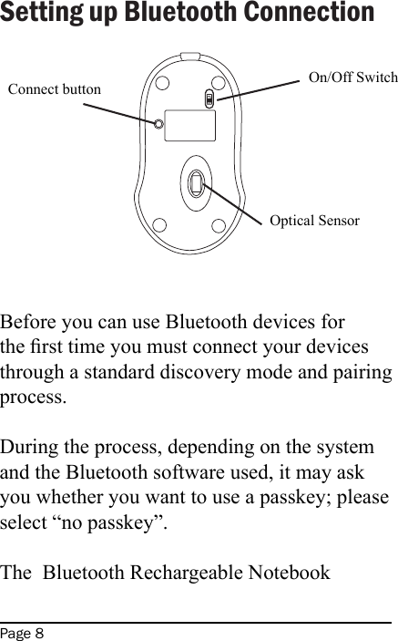 Page 8Setting up Bluetooth ConnectionBefore you can use Bluetooth devices for the rst time you must connect your devices through a standard discovery mode and pairing process.During the process, depending on the system and the Bluetooth software used, it may ask you whether you want to use a passkey; please select “no passkey”.The  Bluetooth Rechargeable Notebook MV2 Line Drawings for User&apos;s ManualConnect button On/Off SwitchOptical Sensor