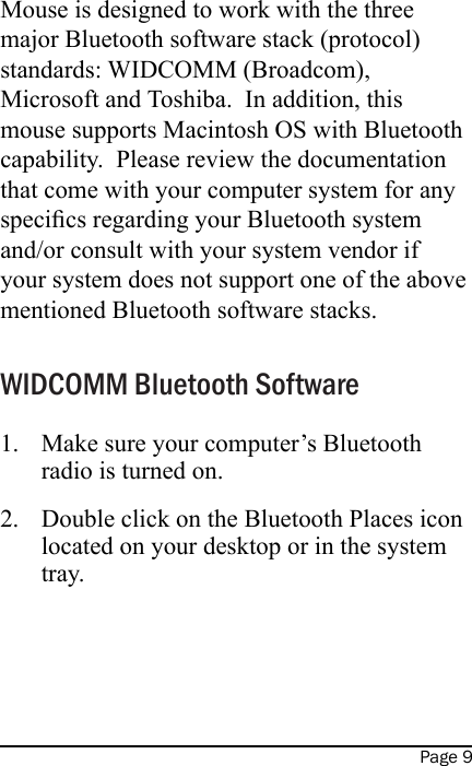 Page 9Mouse is designed to work with the three major Bluetooth software stack (protocol) standards: WIDCOMM (Broadcom), Microsoft and Toshiba.  In addition, this mouse supports Macintosh OS with Bluetooth capability.  Please review the documentation that come with your computer system for any specics regarding your Bluetooth system and/or consult with your system vendor if your system does not support one of the above mentioned Bluetooth software stacks. WIDCOMM Bluetooth SoftwareMake sure your computer’s Bluetooth radio is turned on.Double click on the Bluetooth Places icon located on your desktop or in the system tray.   1.2.