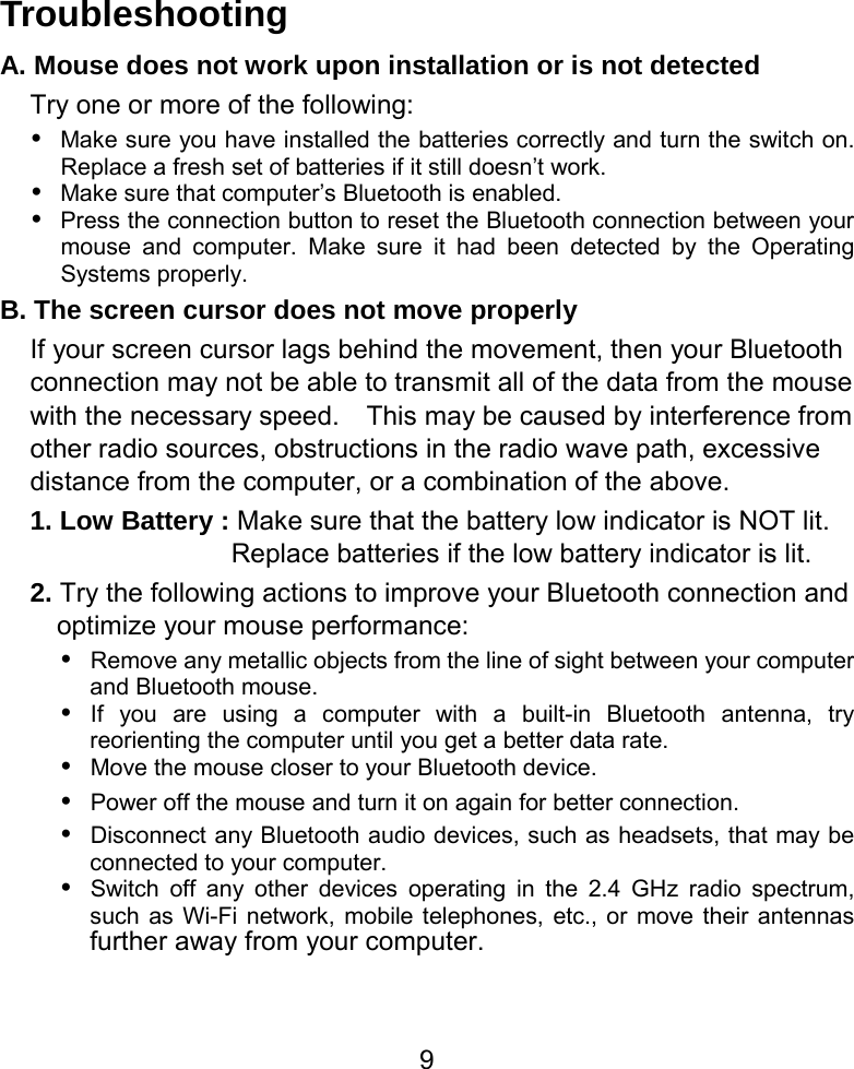  9Troubleshooting A. Mouse does not work upon installation or is not detected Try one or more of the following: y Make sure you have installed the batteries correctly and turn the switch on.   Replace a fresh set of batteries if it still doesn’t work. y Make sure that computer’s Bluetooth is enabled. y Press the connection button to reset the Bluetooth connection between your mouse and computer. Make sure it had been detected by the Operating Systems properly. B. The screen cursor does not move properly If your screen cursor lags behind the movement, then your Bluetooth connection may not be able to transmit all of the data from the mouse with the necessary speed.    This may be caused by interference from other radio sources, obstructions in the radio wave path, excessive distance from the computer, or a combination of the above. 1. Low Battery : Make sure that the battery low indicator is NOT lit.   Replace batteries if the low battery indicator is lit. 2. Try the following actions to improve your Bluetooth connection and optimize your mouse performance: y Remove any metallic objects from the line of sight between your computer and Bluetooth mouse. y If you are using a computer with a built-in Bluetooth antenna, try reorienting the computer until you get a better data rate. y Move the mouse closer to your Bluetooth device. y Power off the mouse and turn it on again for better connection. y Disconnect any Bluetooth audio devices, such as headsets, that may be connected to your computer. y Switch off any other devices operating in the 2.4 GHz radio spectrum, such as Wi-Fi network, mobile telephones, etc., or move their antennas further away from your computer.      