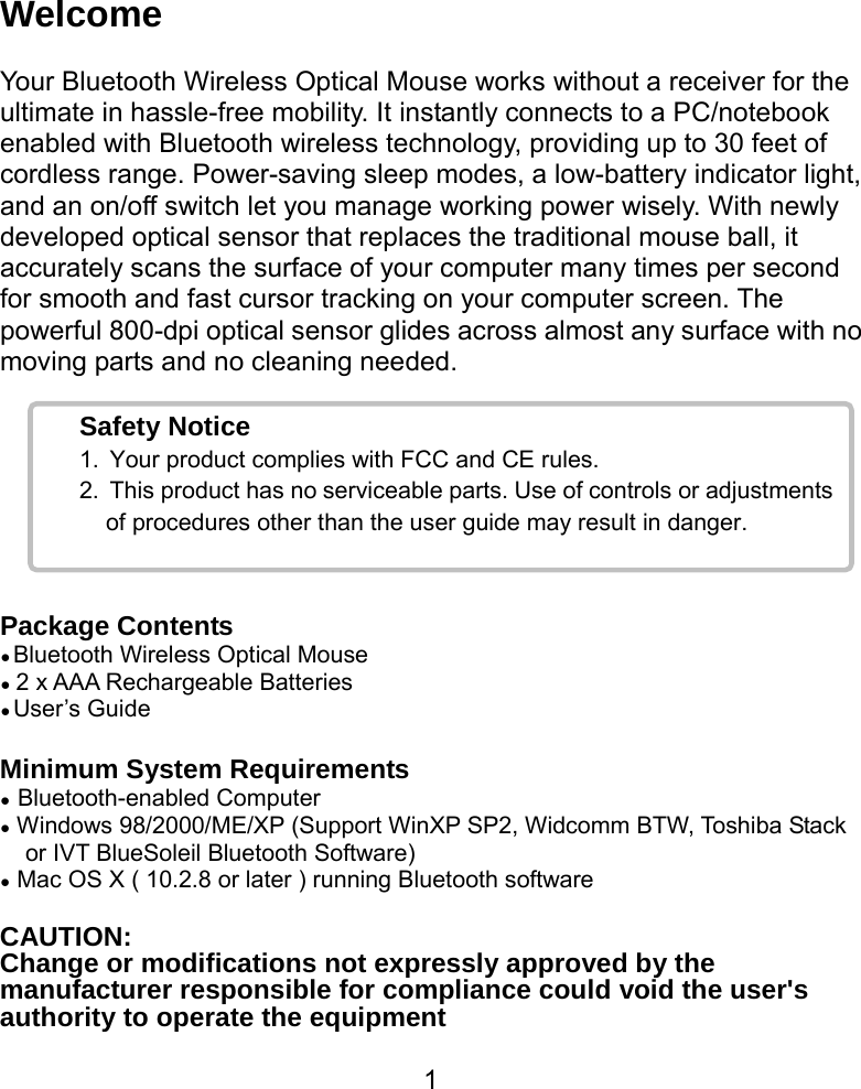  1Safety Notice 1.  Your product complies with FCC and CE rules. 2.  This product has no serviceable parts. Use of controls or adjustments of procedures other than the user guide may result in danger. Welcome  Your Bluetooth Wireless Optical Mouse works without a receiver for the ultimate in hassle-free mobility. It instantly connects to a PC/notebook enabled with Bluetooth wireless technology, providing up to 30 feet of cordless range. Power-saving sleep modes, a low-battery indicator light, and an on/off switch let you manage working power wisely. With newly developed optical sensor that replaces the traditional mouse ball, it accurately scans the surface of your computer many times per second for smooth and fast cursor tracking on your computer screen. The powerful 800-dpi optical sensor glides across almost any surface with no moving parts and no cleaning needed.      Package Contents ● Bluetooth Wireless Optical Mouse ● 2 x AAA Rechargeable Batteries ● User’s Guide  Minimum System Requirements ● Bluetooth-enabled Computer ● Windows 98/2000/ME/XP (Support WinXP SP2, Widcomm BTW, Toshiba Stack or IVT BlueSoleil Bluetooth Software) ● Mac OS X ( 10.2.8 or later ) running Bluetooth software  CAUTION: Change or modifications not expressly approved by the manufacturer responsible for compliance could void the user&apos;s authority to operate the equipment 