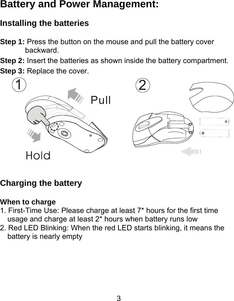  3Battery and Power Management:  Installing the batteries  Step 1: Press the button on the mouse and pull the battery cover backward. Step 2: Insert the batteries as shown inside the battery compartment. Step 3: Replace the cover. 12Pull   Charging the battery  When to charge 1. First-Time Use: Please charge at least 7* hours for the first time usage and charge at least 2* hours when battery runs low 2. Red LED Blinking: When the red LED starts blinking, it means the battery is nearly empty   