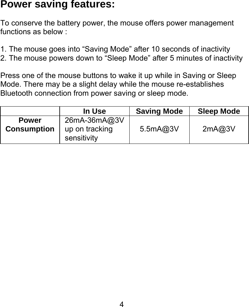  4Power saving features:  To conserve the battery power, the mouse offers power management functions as below :  1. The mouse goes into “Saving Mode” after 10 seconds of inactivity 2. The mouse powers down to “Sleep Mode” after 5 minutes of inactivity  Press one of the mouse buttons to wake it up while in Saving or Sleep Mode. There may be a slight delay while the mouse re-establishes Bluetooth connection from power saving or sleep mode.    In Use  Saving Mode Sleep Mode Power Consumption 26mA-36mA@3V up on tracking sensitivity  5.5mA@3V  2mA@3V               