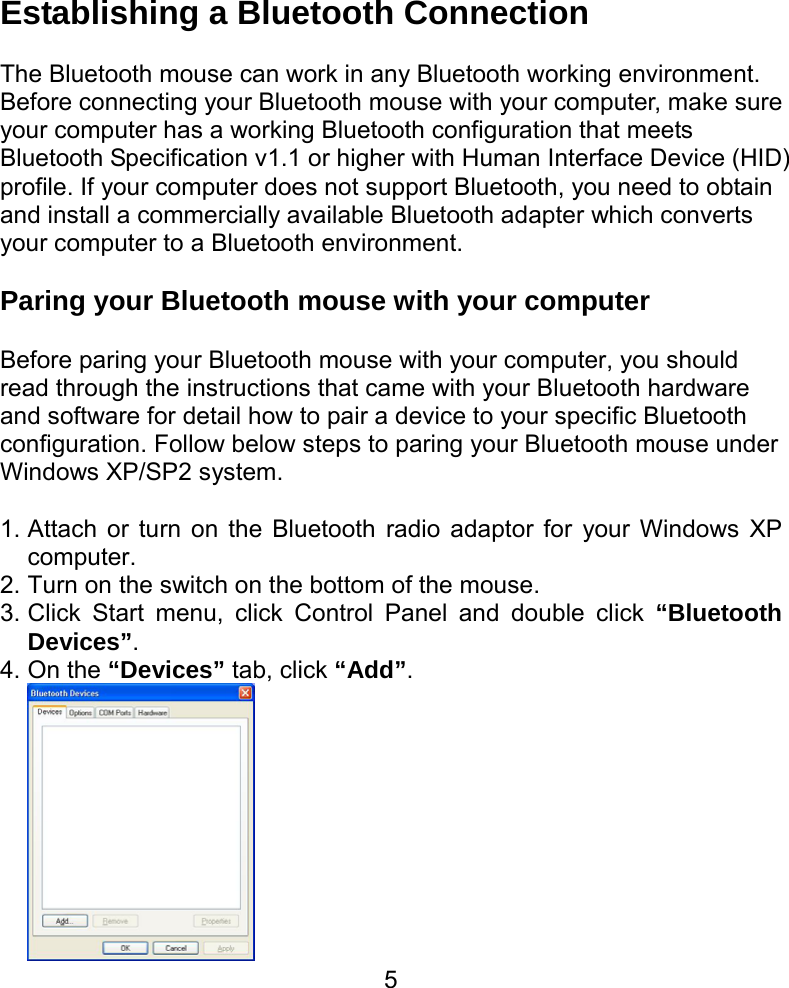  5Establishing a Bluetooth Connection  The Bluetooth mouse can work in any Bluetooth working environment.   Before connecting your Bluetooth mouse with your computer, make sure your computer has a working Bluetooth configuration that meets Bluetooth Specification v1.1 or higher with Human Interface Device (HID) profile. If your computer does not support Bluetooth, you need to obtain and install a commercially available Bluetooth adapter which converts your computer to a Bluetooth environment.    Paring your Bluetooth mouse with your computer  Before paring your Bluetooth mouse with your computer, you should read through the instructions that came with your Bluetooth hardware and software for detail how to pair a device to your specific Bluetooth configuration. Follow below steps to paring your Bluetooth mouse under Windows XP/SP2 system.   1. Attach or turn on the Bluetooth radio adaptor for your Windows XP computer. 2. Turn on the switch on the bottom of the mouse. 3. Click Start menu, click Control Panel and double click “Bluetooth Devices”. 4. On the “Devices” tab, click “Add”.  