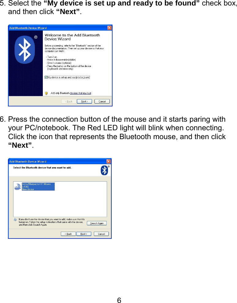  65. Select the “My device is set up and ready to be found” check box, and then click “Next”.    6. Press the connection button of the mouse and it starts paring with your PC/notebook. The Red LED light will blink when connecting.   Click the icon that represents the Bluetooth mouse, and then click “Next”.         