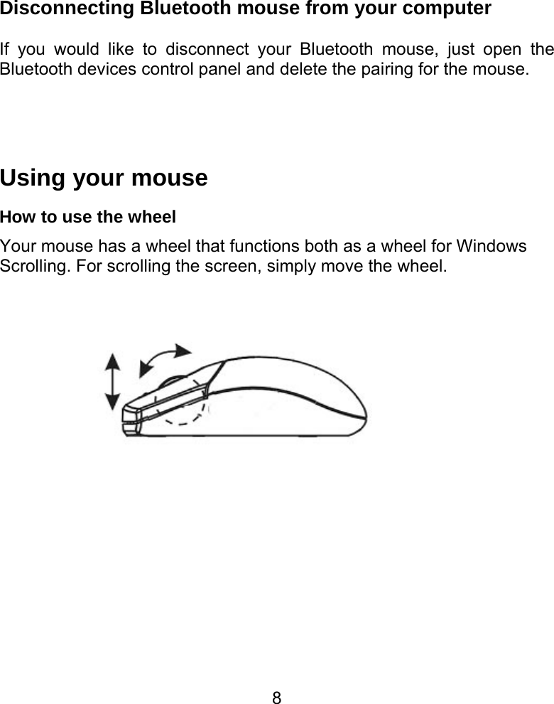  8Disconnecting Bluetooth mouse from your computer    If you would like to disconnect your Bluetooth mouse, just open the Bluetooth devices control panel and delete the pairing for the mouse.   Using your mouse   How to use the wheel Your mouse has a wheel that functions both as a wheel for Windows Scrolling. For scrolling the screen, simply move the wheel.                     