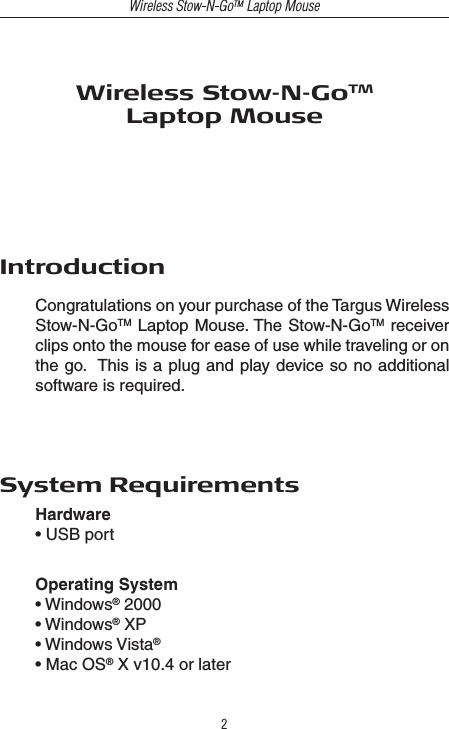 Wireless Stow-N-GoTM Laptop Mouse2Wireless Stow-N-GoTMLaptop MouseIntroductionCongratulations on your purchase of the Targus Wireless Stow-N-GoTM Laptop Mouse. The Stow-N-GoTM receiver clips onto the mouse for ease of use while traveling or on the go.  This is a plug and play device so no additional software is required.System RequirementsHardware • USB portOperating System• Windows® 2000• Windows® XP• Windows Vista®• Mac OS® X v10.4 or later