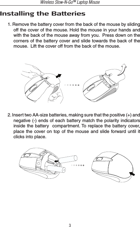 Wireless Stow-N-GoTM Laptop Mouse3Installing the Batteries1. Remove the battery cover from the back of the mouse by sliding off the cover of the mouse. Hold the mouse in your hands and with the back of the mouse away from you.  Press down on the corners of the battery cover and slide towards the back of the mouse.  Lift the cover off from the back of the mouse.2. Insert two AA-size batteries, making sure that the positive (+) and negative (-) ends of each battery match the polarity indicators inside the battery  compartment. To replace the battery  cover, place the cover on  top of the  mouse  and slide forward until  it clicks into place.