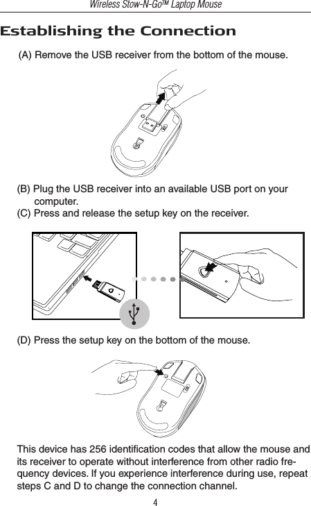 Wireless Stow-N-GoTM Laptop Mouse4(D) Press the setup key on the bottom of the mouse.This device has 256 identiﬁcation codes that allow the mouse and its receiver to operate without interference from other radio fre-quency devices. If you experience interference during use, repeat steps C and D to change the connection channel.(B) Plug the USB receiver into an available USB port on your computer.(C) Press and release the setup key on the receiver.Establishing the Connection(A) Remove the USB receiver from the bottom of the mouse. 