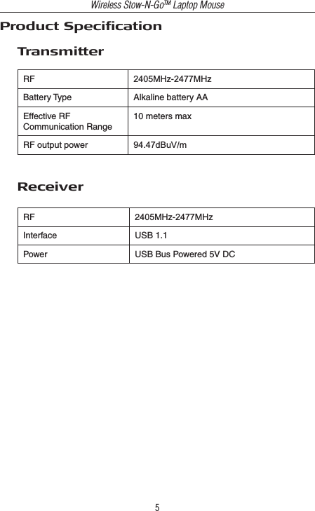 Wireless Stow-N-GoTM Laptop Mouse5RF 2405MHz-2477MHzBattery Type Alkaline battery AAEffective RFCommunication Range10 meters maxRF output power 94.47dBuV/mTransmitterReceiverRF 2405MHz-2477MHzInterface USB 1.1Power USB Bus Powered 5V DCProduct Specication