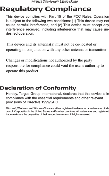 Wireless Stow-N-GoTM Laptop Mouse6Regulatory ComplianceThis  device  complies  with  Part  15  of  the  FCC  Rules.  Operation is subject to the following two conditions: (1) This device may not cause harmful interference, and (2) This device must accept any interference  received,  including  interference  that  may  cause  un-desired operation.Declaration of ConformityHereby, Targus Group International, declares that this device is in compliance with the essential requirements and other relevantprovisions of Directive 1999/5/EC.Microsoft, Windows, and Windows Vista are either registered trademarks or trademarks of Mi-crosoft Corporation in the United States and/or other countries. All trademarks and registered trademarks are the properties of their respective owners. All rights reserved.This device and its antenna(s) must not be co-located or operating in conjunction with any other antenna or transmitter.Changes or modifications not authorized by the party responsible for compliance could void the user&apos;s authority to operate this product.