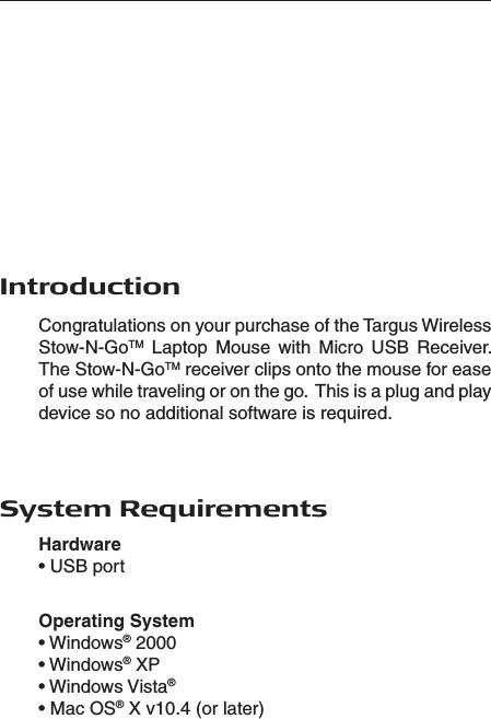  System RequirementsIntroductionCongratulations on your purchase of the Targus Wireless Stow-N-GoTM  Laptop  Mouse  with  Micro  USB  Receiver. The Stow-N-GoTM receiver clips onto the mouse for ease of use while traveling or on the go.  This is a plug and play device so no additional software is required.Hardware • USB portOperating System• Windows® 2000• Windows® XP• Windows Vista®• Mac OS® X v10.4 (or later)