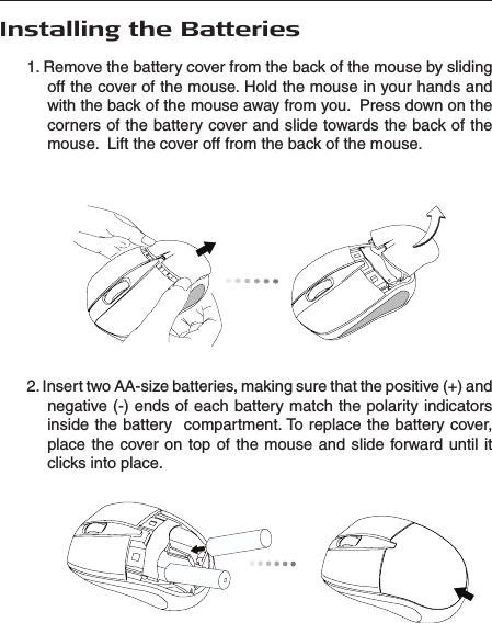  Installing the Batteries1. Remove the battery cover from the back of the mouse by sliding off the cover of the mouse. Hold the mouse in your hands and with the back of the mouse away from you.  Press down on the corners of the battery cover and slide towards the back of the mouse.  Lift the cover off from the back of the mouse.2. Insert two AA-size batteries, making sure that the positive (+) and negative (-) ends of each battery match the polarity indicators inside the battery   compartment. To replace the battery cover, place the  cover on  top of  the mouse  and  slide forward until  it clicks into place.