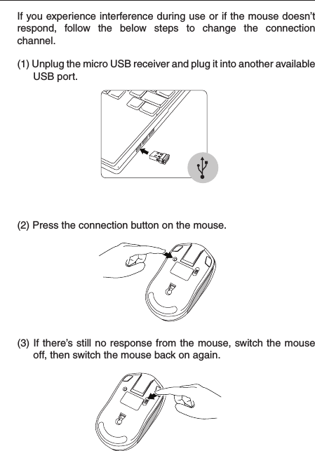  (2) Press the connection button on the mouse.(3) If there’s still no response from the mouse, switch the mouse off, then switch the mouse back on again.(1) Unplug the micro USB receiver and plug it into another available USB port.If you experience interference during use or if the mouse doesn’t respond,  follow  the  below  steps  to  change  the  connection channel.