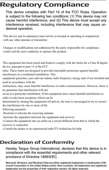  Regulatory ComplianceThis  device  complies  with  Part  15  of  the  FCC  Rules.  Operation is subject to the following two conditions: (1) This device may not cause harmful  interference, and (2) This device must accept any interference  received,  including  interference  that  may  cause  un-desired operation.Declaration of ConformityHereby, Targus Group International, declares that this device is in compliance with the essential requirements and other relevantprovisions of Directive 1999/5/EC.Microsoft, Windows, and Windows Vista are either registered trademarks or trademarks of Mi-crosoft Corporation in the United States and/or other countries. All trademarks and registered trademarks are the properties of their respective owners. All rights reserved.This equipment has been tested and found to comply with the limits for a Class B digital device, pursuant to part 15 of the FCC rules. These limits are designed to provide reasonable protection against harmful interference in a residential installation. This equipment generates, uses and can radiate radio frequency energy and, if not installed and used in accordance with the instructions, may cause harmful interference to radio communications. However, there is no guarantee that interference will not occur in a particular installation. If this equipment does cause harmful interference to radio or television reception, which can be determined by turning the equipment off and on, the user is encouraged to try to correct the interference by one or more of the following measures: -Reorient or relocate the receiving antenna. -Increase the separation between the equipment and receiver. -Connect the equipment into an outlet on a circuit different from that to which the receiver is connected. -Consult the dealer or an experienced radio/TV technician for help. This equipment has been tested and found to comply with the limits for a Class B digital device, pursuant to part 15 of the FCC rules. These limits are designed to provide reasonable protection against harmful interference in a residential installation. This equipment generates, uses and can radiate radio frequency energy and, if not installed and used in accordance with the instructions, may cause harmful interference to radio communications. However, there is no guarantee that interference will not occur in a particular installation. If this equipment does cause harmful interference to radio or television reception, which can be determined by turning the equipment off and on, the user is encouraged to try to correct the interference by one or more of the following measures: -Reorient or relocate the receiving antenna. -Increase the separation between the equipment and receiver. -Connect the equipment into an outlet on a circuit different from that to which the receiver is connected. -Consult the dealer or an experienced radio/TV technician for help. This equipment has been tested and found to comply with the limits for a Class B digital device, pursuant to part 15 of the FCC rules. These limits are designed to provide reasonable protection against harmful interference in a residential installation. This equipment generates, uses and can radiate radio frequency energy and, if not installed and used in accordance with the instructions, may cause harmful interference to radio communications. However, there is no guarantee that interference will not occur in a particular installation. If this equipment does cause harmful interference to radio or television reception, which can be determined by turning the equipment off and on, the user is encouraged to try to correct the interference by one or more of the following measures: -Reorient or relocate the receiving antenna. -Increase the separation between the equipment and receiver. -Connect the equipment into an outlet on a circuit different from that to which the receiver is connected. -Consult the dealer or an experienced radio/TV technician for help. This equipment has been tested and found to comply with the limits for a Class B digital device, pursuant to part 15 of the FCC rules. These limits are designed to provide reasonable protection against harmful interference in a residential installation. This equipment generates, uses and can radiate radio frequency energy and, if not installed and used in accordance with the instructions, may cause harmful interference to radio communications. However, there is no guarantee that interference will not occur in a particular installation. If this equipment does cause harmful interference to radio or television reception, which can be determined by turning the equipment off and on, the user is encouraged to try to correct the interference by one or more of the following measures: -Reorient or relocate the receiving antenna. -Increase the separation between the equipment and receiver. -Connect the equipment into an outlet on a circuit different from that to which the receiver is connected. -Consult the dealer or an experienced radio/TV technician for help. This device and its antenna(s) must not be co-located or operating in conjunction with any other antenna or transmitter.Changes or modifications not authorized by the party responsible for compliance could void the user&apos;s authority to operate this product.This equipment has been tested and found to comply with the limits for a Class B digital device, pursuant to part 15 of the FCCrules. These limits are designed to provide reasonable protection against harmful interference in a residential installation. Thisequipment generates, uses and can radiate radio frequency energy and, if not installed and used in accordance with theinstructions, may cause harmful interference to radio communications. However, there is no guarantee that interference will notoccur in a particular installation. If this equipment does cause harmful interference to radio or television reception, which can bedetermined by turning the equipment off and on, the user is encouraged to try to correct the interference by one or more of thefollowing measures:-Reorient or relocate the receiving antenna.-Increase the separation between the equipment and receiver.-Connect the equipment into an outlet on a circuit different from that to which the receiver is connected.-Consult the dealer or an experienced radio/TV technician for help.