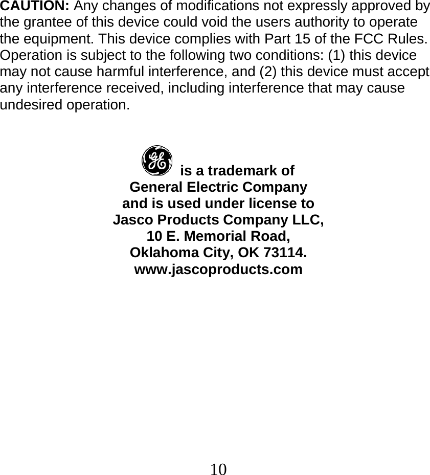  10CAUTION: Any changes of modifications not expressly approved by the grantee of this device could void the users authority to operate the equipment. This device complies with Part 15 of the FCC Rules. Operation is subject to the following two conditions: (1) this device may not cause harmful interference, and (2) this device must accept any interference received, including interference that may cause undesired operation.     is a trademark of General Electric Company and is used under license to Jasco Products Company LLC, 10 E. Memorial Road, Oklahoma City, OK 73114. www.jascoproducts.com    