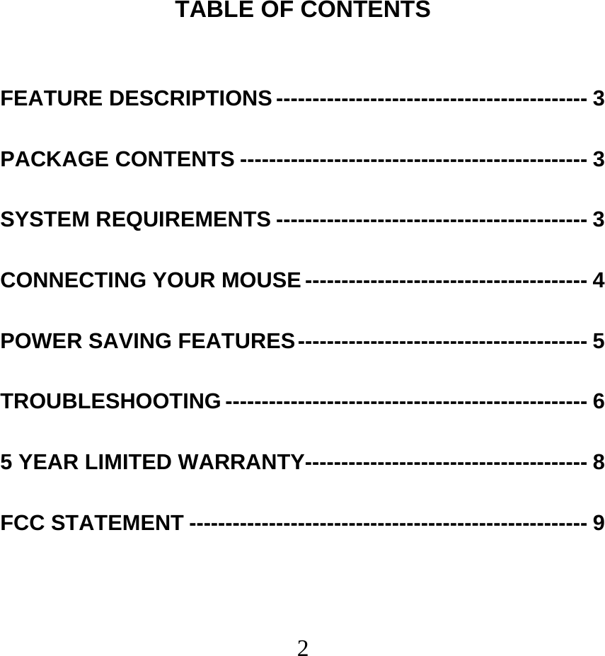  2TABLE OF CONTENTS  FEATURE DESCRIPTIONS ------------------------------------------- 3 PACKAGE CONTENTS ------------------------------------------------ 3 SYSTEM REQUIREMENTS ------------------------------------------- 3 CONNECTING YOUR MOUSE --------------------------------------- 4 POWER SAVING FEATURES---------------------------------------- 5 TROUBLESHOOTING -------------------------------------------------- 6 5 YEAR LIMITED WARRANTY--------------------------------------- 8 FCC STATEMENT ------------------------------------------------------- 9 