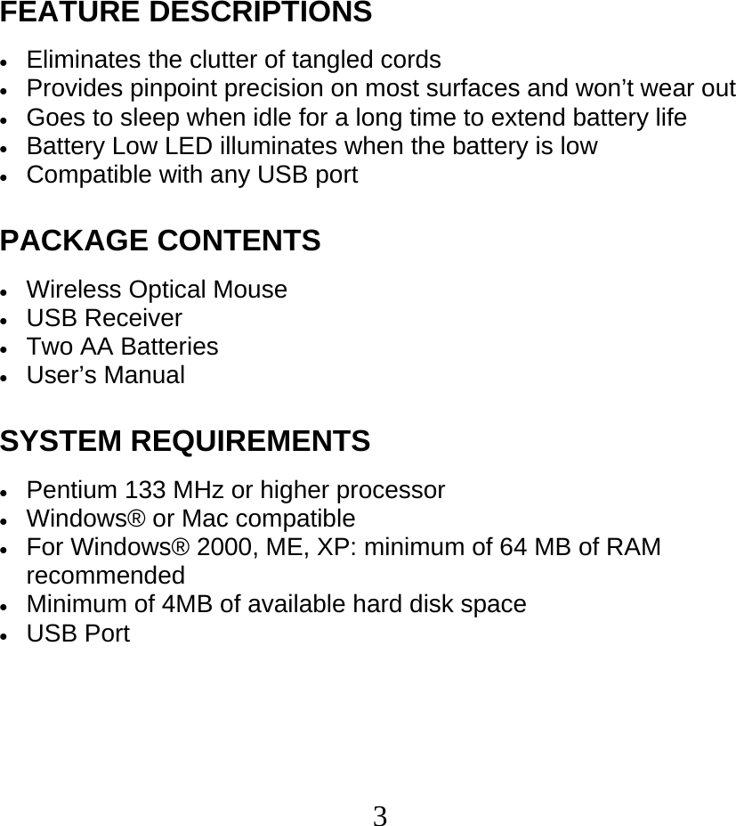  3FEATURE DESCRIPTIONS  • Eliminates the clutter of tangled cords • Provides pinpoint precision on most surfaces and won’t wear out • Goes to sleep when idle for a long time to extend battery life • Battery Low LED illuminates when the battery is low • Compatible with any USB port  PACKAGE CONTENTS  • Wireless Optical Mouse • USB Receiver • Two AA Batteries • User’s Manual  SYSTEM REQUIREMENTS  • Pentium 133 MHz or higher processor • Windows® or Mac compatible • For Windows® 2000, ME, XP: minimum of 64 MB of RAM recommended • Minimum of 4MB of available hard disk space • USB Port 