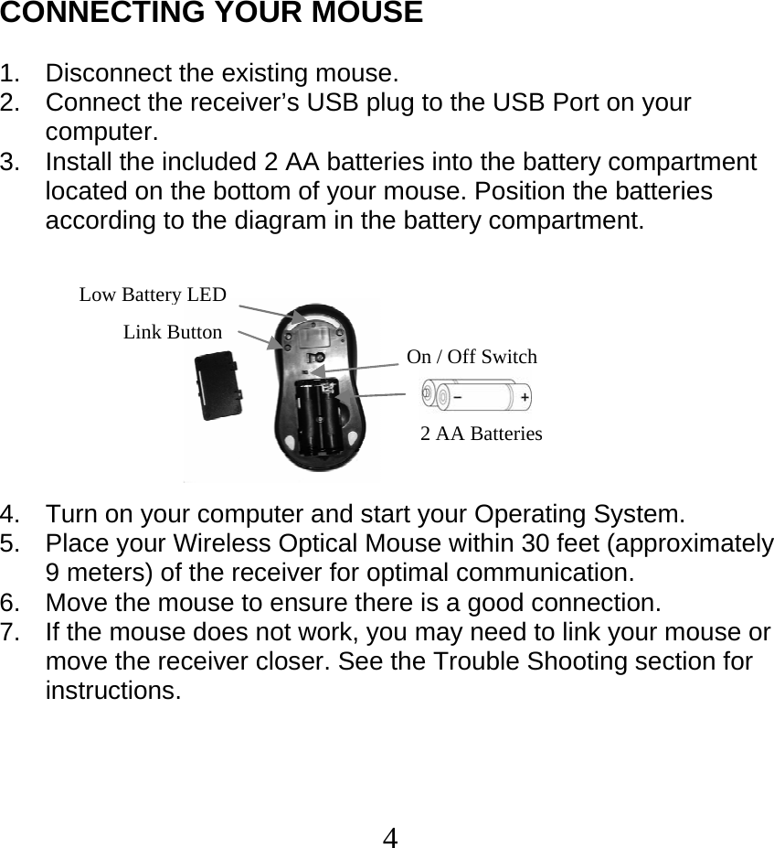  4CONNECTING YOUR MOUSE  1.  Disconnect the existing mouse. 2.  Connect the receiver’s USB plug to the USB Port on your computer.  3.  Install the included 2 AA batteries into the battery compartment located on the bottom of your mouse. Position the batteries according to the diagram in the battery compartment.           4.  Turn on your computer and start your Operating System. 5.  Place your Wireless Optical Mouse within 30 feet (approximately 9 meters) of the receiver for optimal communication. 6.  Move the mouse to ensure there is a good connection. 7.  If the mouse does not work, you may need to link your mouse or move the receiver closer. See the Trouble Shooting section for instructions.   2 AA Batteries Link Button On / Off SwitchLow Battery LED