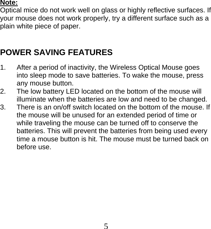  5Note: Optical mice do not work well on glass or highly reflective surfaces. If your mouse does not work properly, try a different surface such as a plain white piece of paper.   POWER SAVING FEATURES  1.  After a period of inactivity, the Wireless Optical Mouse goes into sleep mode to save batteries. To wake the mouse, press any mouse button. 2.  The low battery LED located on the bottom of the mouse will illuminate when the batteries are low and need to be changed. 3.  There is an on/off switch located on the bottom of the mouse. If the mouse will be unused for an extended period of time or while traveling the mouse can be turned off to conserve the batteries. This will prevent the batteries from being used every time a mouse button is hit. The mouse must be turned back on before use. 