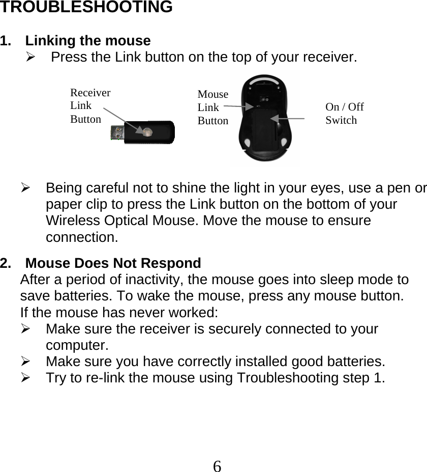  6TROUBLESHOOTING  1.  Linking the mouse ¾  Press the Link button on the top of your receiver.                    ¾  Being careful not to shine the light in your eyes, use a pen or paper clip to press the Link button on the bottom of your Wireless Optical Mouse. Move the mouse to ensure connection.  2.  Mouse Does Not Respond After a period of inactivity, the mouse goes into sleep mode to save batteries. To wake the mouse, press any mouse button.  If the mouse has never worked: ¾  Make sure the receiver is securely connected to your computer. ¾  Make sure you have correctly installed good batteries. ¾  Try to re-link the mouse using Troubleshooting step 1. Receiver Link Button Mouse Link Button  On / Off Switch 