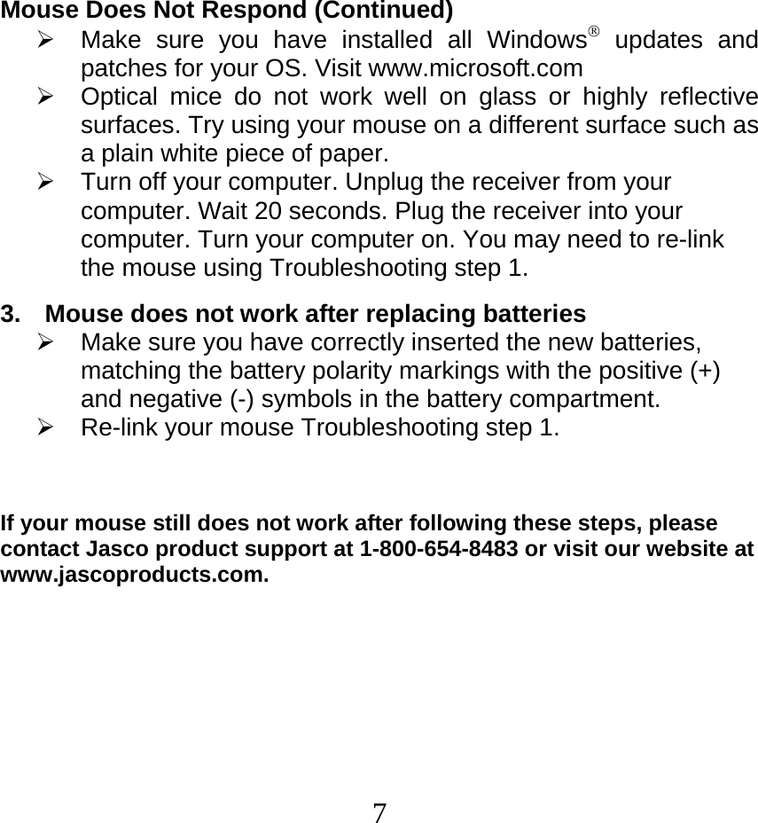  7Mouse Does Not Respond (Continued) ¾  Make sure you have installed all Windows® updates and patches for your OS. Visit www.microsoft.com ¾  Optical mice do not work well on glass or highly reflective surfaces. Try using your mouse on a different surface such as a plain white piece of paper. ¾  Turn off your computer. Unplug the receiver from your computer. Wait 20 seconds. Plug the receiver into your computer. Turn your computer on. You may need to re-link the mouse using Troubleshooting step 1.  3. Mouse does not work after replacing batteries  ¾  Make sure you have correctly inserted the new batteries, matching the battery polarity markings with the positive (+) and negative (-) symbols in the battery compartment.  ¾ Re-link your mouse Troubleshooting step 1.     If your mouse still does not work after following these steps, please contact Jasco product support at 1-800-654-8483 or visit our website at www.jascoproducts.com.  