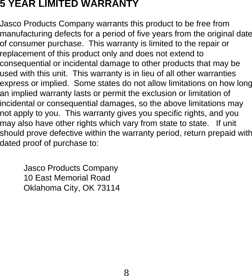  85 YEAR LIMITED WARRANTY  Jasco Products Company warrants this product to be free from manufacturing defects for a period of five years from the original date of consumer purchase.  This warranty is limited to the repair or replacement of this product only and does not extend to consequential or incidental damage to other products that may be used with this unit.  This warranty is in lieu of all other warranties express or implied.  Some states do not allow limitations on how long an implied warranty lasts or permit the exclusion or limitation of incidental or consequential damages, so the above limitations may not apply to you.  This warranty gives you specific rights, and you may also have other rights which vary from state to state.   If unit should prove defective within the warranty period, return prepaid with dated proof of purchase to:   Jasco Products Company 10 East Memorial Road Oklahoma City, OK 73114   