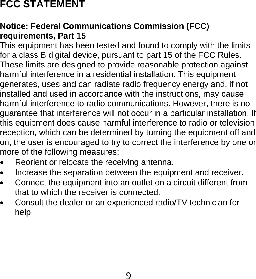  9FCC STATEMENT   Notice: Federal Communications Commission (FCC) requirements, Part 15 This equipment has been tested and found to comply with the limits for a class B digital device, pursuant to part 15 of the FCC Rules. These limits are designed to provide reasonable protection against harmful interference in a residential installation. This equipment generates, uses and can radiate radio frequency energy and, if not installed and used in accordance with the instructions, may cause harmful interference to radio communications. However, there is no guarantee that interference will not occur in a particular installation. If this equipment does cause harmful interference to radio or television reception, which can be determined by turning the equipment off and on, the user is encouraged to try to correct the interference by one or more of the following measures: •  Reorient or relocate the receiving antenna. •  Increase the separation between the equipment and receiver. •  Connect the equipment into an outlet on a circuit different from that to which the receiver is connected. •  Consult the dealer or an experienced radio/TV technician for help. 