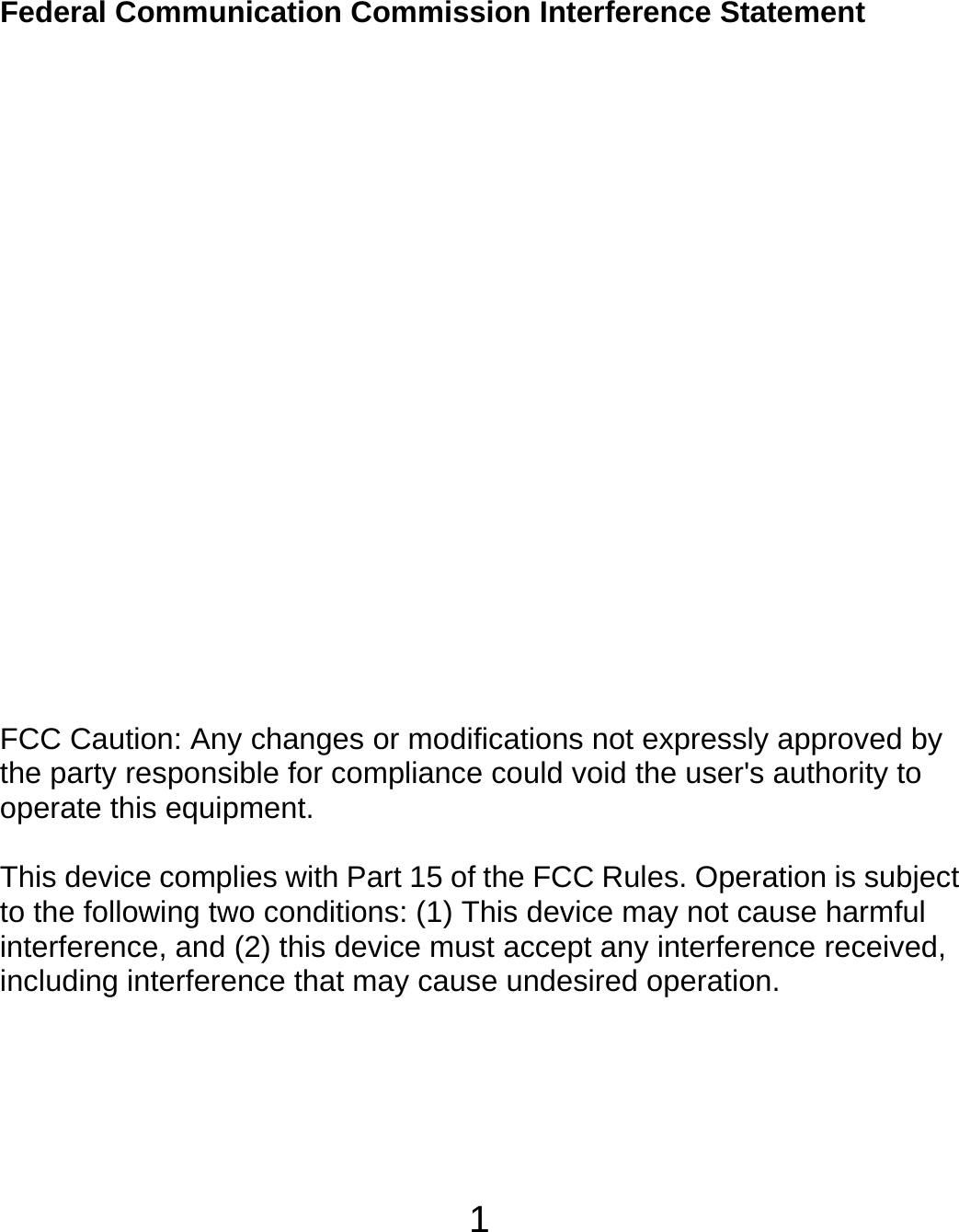  1Federal Communication Commission Interference Statement          FCC Caution: Any changes or modifications not expressly approved by the party responsible for compliance could void the user&apos;s authority to operate this equipment.  This device complies with Part 15 of the FCC Rules. Operation is subject to the following two conditions: (1) This device may not cause harmful interference, and (2) this device must accept any interference received, including interference that may cause undesired operation.    