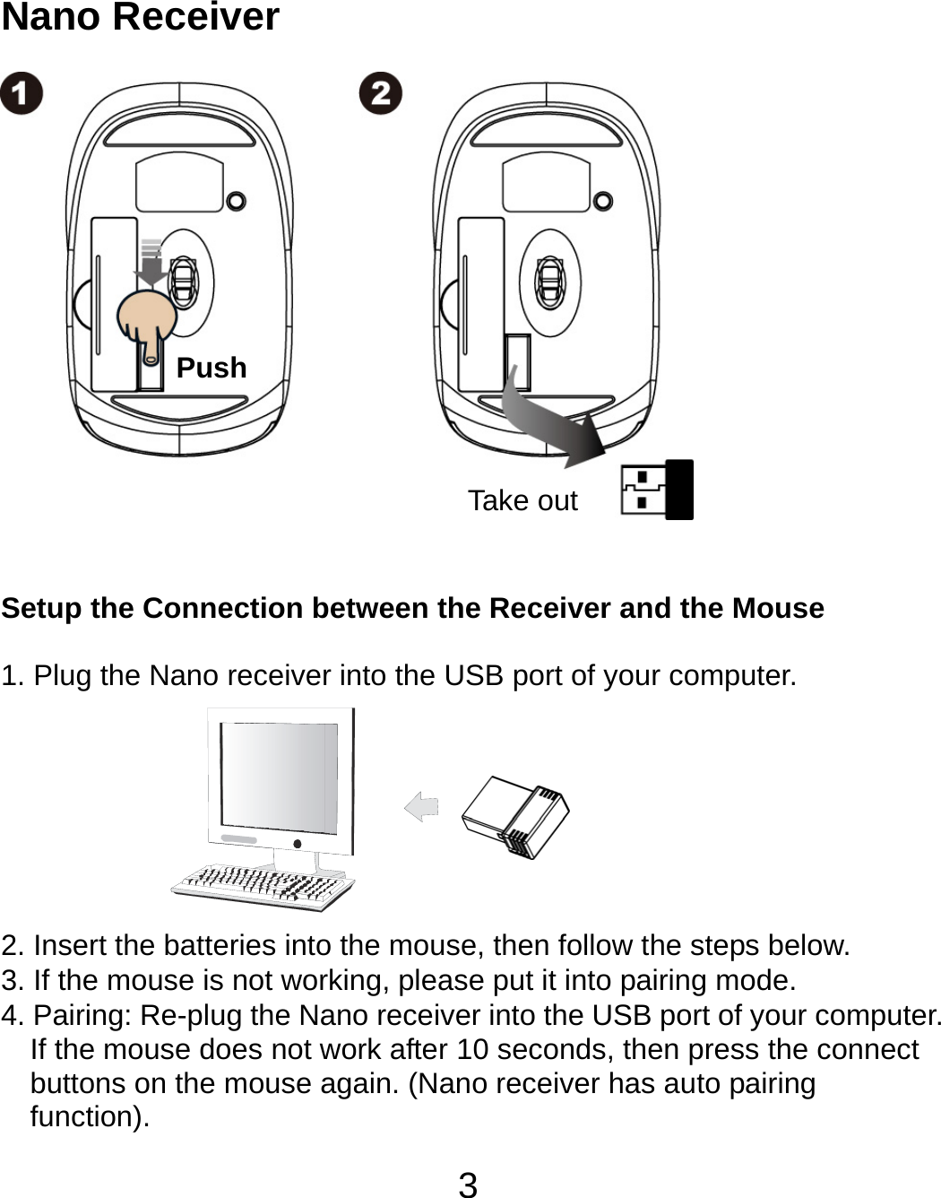  3 Nano Receiver                 Setup the Connection between the Receiver and the Mouse  1. Plug the Nano receiver into the USB port of your computer.        2. Insert the batteries into the mouse, then follow the steps below. 3. If the mouse is not working, please put it into pairing mode. 4. Pairing: Re-plug the Nano receiver into the USB port of your computer. If the mouse does not work after 10 seconds, then press the connect buttons on the mouse again. (Nano receiver has auto pairing function). Take out Push 