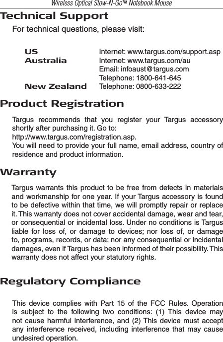 Wireless Optical Stow-N-GoTM Notebook MouseTechnical SupportFor technical questions, please visit:US     Internet: www.targus.com/support.aspAustralia   Internet: www.targus.com/au    Email: infoaust@targus.com    Telephone: 1800-641-645New Zealand   Telephone: 0800-633-222Product RegistrationTargus  recommends  that  you  register  your  Targus  accessory shortly after purchasing it. Go to:http://www.targus.com/registration.asp.You will need to provide your full name, email address, country of residence and product information.WarrantyTargus warrants this product to  be  free from defects in materials and workmanship for one year. If your Targus accessory is found to be defective within that time, we will promptly repair or replace it. This warranty does not cover accidental damage, wear and tear, or consequential or incidental loss. Under no conditions is Targus liable  for  loss  of,  or  damage  to  devices;  nor  loss  of,  or  damage to, programs, records, or data; nor any consequential or incidental damages, even if Targus has been informed of their possibility. This warranty does not affect your statutory rights.Regulatory ComplianceThis  device  complies  with  Part  15 of  the  FCC  Rules.  Operation is  subject  to  the  following  two  conditions:  (1)  This  device  may not cause harmful  interference, and  (2) This  device must accept any interference received, including  interference that  may  cause undesired operation.