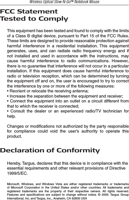 Wireless Optical Stow-N-GoTM Notebook MouseFCC StatementTested to ComplyThis equipment has been tested and found to comply with the limits of a Class B digital device, pursuant to Part 15 of the FCC Rules. These limits are designed to provide reasonable protection against harmful  interference  in  a  residential  installation.  This  equipment generates,  uses,  and  can  radiate  radio  frequency  energy  and  if not  installed  and  used  in  accordance  with  the  instructions,  may cause  harmful  interference  to  radio  communications.  However, there is no guarantee that interference will not occur in a particular installation.  If  this  equipment  does  cause  harmful interference  to radio or television reception, which can be determined by turning the equipment off and on, the user is encouraged to try to correct the interference by one or more of the following measures:• Reorient or relocate the receiving antenna;• Increase the separation between the equipment and receiver;• Connect the equipment into an outlet on a circuit different from that to which the receiver is connected;•  Consult  the  dealer  or  an  experienced  radio/TV  technician  for help.Changes or modiﬁcations not authorized by the party responsible for  compliance  could  void  the  user’s  authority  to  operate  this product.Declaration of ConformityHereby, Targus, declares that this device is in compliance with theessential requirements and other relevant provisions of Directive 1999/5/EC.Microsoft,  Windows,  and  Windows  Vista  are  either  registered  trademarks  or  trademarks of  Microsoft  Corporation  in  the  United  States  and/or  other  countries.  All  trademarks  and registered  trademarks  are  the  property  of  their  respective  owners.  All  rights  reserved. Features  and  speciﬁcations  are  subject  to  change  without  notice.  ©  2009. Targus  Group International, Inc. and Targus, Inc., Anaheim, CA 92806 USA