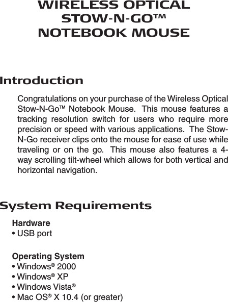 WIRELESS OPTICAL STOW-N-GOTM NOTEBOOK MOUSEIntroductionCongratulations on your purchase of the Wireless Optical Stow-N-GoTM Notebook Mouse.  This  mouse features a tracking  resolution  switch  for  users  who  require  more precision or speed with various applications.  The Stow-N-Go receiver clips onto the mouse for ease of use while traveling  or  on  the  go.    This  mouse  also  features  a  4-way scrolling tilt-wheel which allows for both vertical and horizontal navigation.System RequirementsHardware • USB portOperating System• Windows® 2000• Windows® XP• Windows Vista®• Mac OS® X 10.4 (or greater)