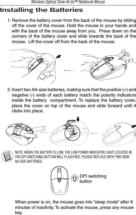 Wireless Optical Stow-N-GoTM Notebook MouseInstalling the Batteries1. Remove the battery cover from the back of the mouse by sliding off the cover of the mouse. Hold the mouse in your hands and with the back of the mouse away from you.  Press down on the corners  of the battery  cover and slide towards the back of the mouse.  Lift the cover off from the back of the mouse.2. Insert two AA-size batteries, making sure that the positive (+) and negative (-)  ends  of  each  battery match  the  polarity indicators inside the  battery   compartment. To replace the  battery cover, place  the  cover  on  top  of  the  mouse  and  slide  forward until  it clicks into place.NOTE: WHEN THE BATTERY IS LOW, THE LOW POWER INDICATOR LIGHT LOCATED IN THE DPI SWITCHING BUTTON WILL FLASH RED. PLEASE REPLACE WITH TWO NEW AA-SIZE BATTERIES.DPI switchingbuttonWhen power is on, the mouse goes into “sleep mode” after 8 minutes of inactivity. To activate the mouse, press any mouse key.