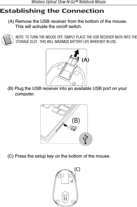 Wireless Optical Stow-N-GoTM Notebook MouseEstablishing the Connection(A) Remove the USB receiver from the bottom of the mouse.       This will activate the on/off switch.NOTE: TO TURN THE MOUSE OFF, SIMPLY PLACE THE USB RECEIVER BACK INTO THE STORAGE SLOT.  THIS WILL MAXIMIZE BATTERY LIFE WHEN NOT IN USE.(B) Plug the USB receiver into an available USB port on your computer.(C) Press the setup key on the bottom of the mouse.(B)(C)(A)(A)