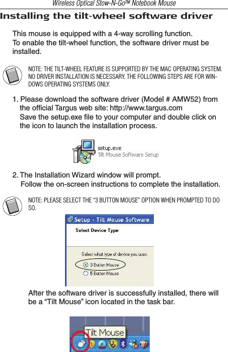Wireless Optical Stow-N-GoTM Notebook MouseInstalling the tilt-wheel software driverThis mouse is equipped with a 4-way scrolling function.To enable the tilt-wheel function, the software driver must be installed.NOTE: THE TILT-WHEEL FEATURE IS SUPPORTED BY THE MAC OPERATING SYSTEM. NO DRIVER INSTALLATION IS NECESSARY. THE FOLLOWING STEPS ARE FOR WIN-DOWS OPERATING SYSTEMS ONLY.1. Please download the software driver (Model # AMW52) from the ofﬁcial Targus web site: http://www.targus.com  Save the setup.exe ﬁle to your computer and double click on the icon to launch the installation process.2. The Installation Wizard window will prompt.    Follow the on-screen instructions to complete the installation.NOTE: PLEASE SELECT THE “3 BUTTON MOUSE” OPTION WHEN PROMPTED TO DO SO.After the software driver is successfully installed, there will be a “Tilt Mouse” icon located in the task bar.