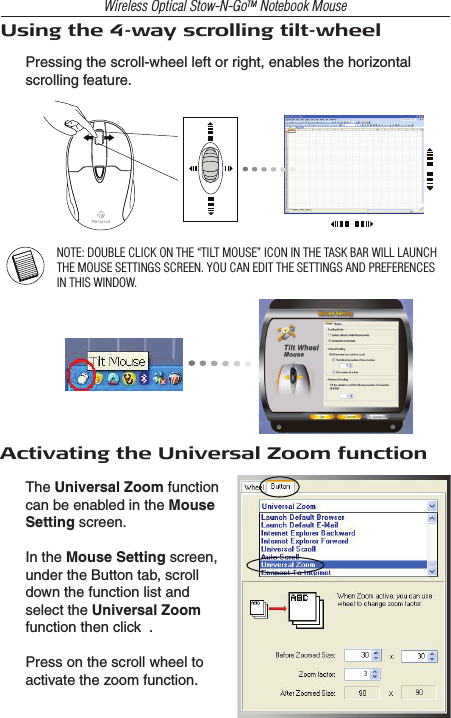 Wireless Optical Stow-N-GoTM Notebook MouseUsing the 4-way scrolling tilt-wheelPressing the scroll-wheel left or right, enables the horizontal scrolling feature.NOTE: DOUBLE CLICK ON THE “TILT MOUSE” ICON IN THE TASK BAR WILL LAUNCH THE MOUSE SETTINGS SCREEN. YOU CAN EDIT THE SETTINGS AND PREFERENCES IN THIS WINDOW.Activating the Universal Zoom functionThe Universal Zoom function can be enabled in the Mouse Setting screen.In the Mouse Setting screen, under the Button tab, scroll down the function list and select the Universal Zoom function then click  .Press on the scroll wheel to activate the zoom function.