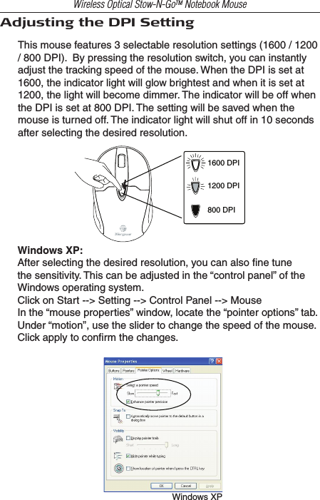 Wireless Optical Stow-N-GoTM Notebook MouseAdjusting the DPI SettingThis mouse features 3 selectable resolution settings (1600 / 1200 / 800 DPI).  By pressing the resolution switch, you can instantly adjust the tracking speed of the mouse. When the DPI is set at 1600, the indicator light will glow brightest and when it is set at 1200, the light will become dimmer. The indicator will be off when the DPI is set at 800 DPI. The setting will be saved when the mouse is turned off. The indicator light will shut off in 10 seconds after selecting the desired resolution.1600 DPI1200 DPI800 DPIWindows XP:After selecting the desired resolution, you can also ﬁne tune the sensitivity. This can be adjusted in the “control panel” of the Windows operating system.Click on Start --&gt; Setting --&gt; Control Panel --&gt; MouseIn the “mouse properties” window, locate the “pointer options” tab. Under “motion”, use the slider to change the speed of the mouse. Click apply to conﬁrm the changes.Windows XP